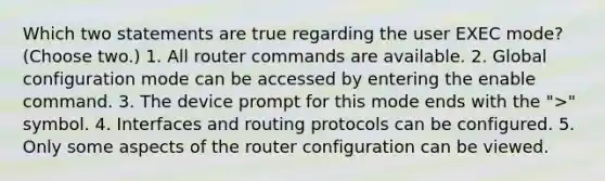 Which two statements are true regarding the user EXEC mode? (Choose two.) 1. All router commands are available. 2. Global configuration mode can be accessed by entering the enable command. 3. The device prompt for this mode ends with the ">" symbol. 4. Interfaces and routing protocols can be configured. 5. Only some aspects of the router configuration can be viewed.