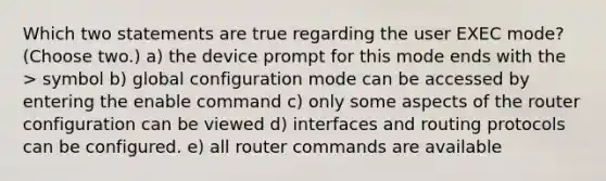 Which two statements are true regarding the user EXEC mode? (Choose two.) a) the device prompt for this mode ends with the > symbol b) global configuration mode can be accessed by entering the enable command c) only some aspects of the router configuration can be viewed d) interfaces and routing protocols can be configured. e) all router commands are available