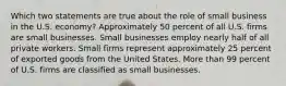 Which two statements are true about the role of small business in the U.S. economy? Approximately 50 percent of all U.S. firms are small businesses. Small businesses employ nearly half of all private workers. Small firms represent approximately 25 percent of exported goods from the United States. More than 99 percent of U.S. firms are classified as small businesses.