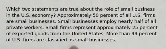 Which two statements are true about the role of small business in the U.S. economy? Approximately 50 percent of all U.S. firms are small businesses. Small businesses employ nearly half of all private workers. Small firms represent approximately 25 percent of exported goods from the United States. More than 99 percent of U.S. firms are classified as small businesses.