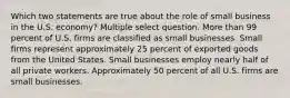 Which two statements are true about the role of small business in the U.S. economy? Multiple select question. More than 99 percent of U.S. firms are classified as small businesses. Small firms represent approximately 25 percent of exported goods from the United States. Small businesses employ nearly half of all private workers. Approximately 50 percent of all U.S. firms are small businesses.