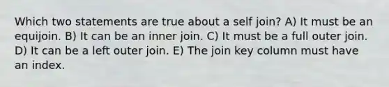 Which two statements are true about a self join? A) It must be an equijoin. B) It can be an inner join. C) It must be a full outer join. D) It can be a left outer join. E) The join key column must have an index.