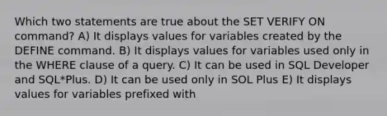 Which two statements are true about the SET VERIFY ON command? A) It displays values for variables created by the DEFINE command. B) It displays values for variables used only in the WHERE clause of a query. C) It can be used in SQL Developer and SQL*Plus. D) It can be used only in SOL Plus E) It displays values for variables prefixed with