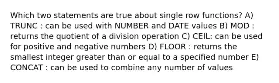 Which two statements are true about single row functions? A) TRUNC : can be used with NUMBER and DATE values B) MOD : returns the quotient of a division operation C) CEIL: can be used for positive and negative numbers D) FLOOR : returns the smallest integer greater than or equal to a specified number E) CONCAT : can be used to combine any number of values