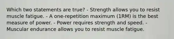 Which two statements are true? - Strength allows you to resist muscle fatigue. - A one-repetition maximum (1RM) is the best measure of power. - Power requires strength and speed. - Muscular endurance allows you to resist muscle fatigue.