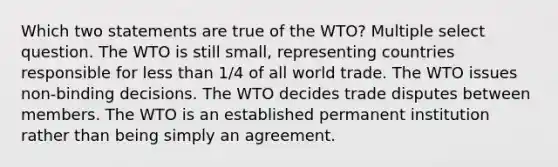 Which two statements are true of the WTO? Multiple select question. The WTO is still small, representing countries responsible for less than 1/4 of all world trade. The WTO issues non-binding decisions. The WTO decides trade disputes between members. The WTO is an established permanent institution rather than being simply an agreement.