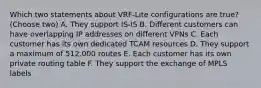 Which two statements about VRF-Lite configurations are true? (Choose two) A. They support IS-IS B. Different customers can have overlapping IP addresses on different VPNs C. Each customer has its own dedicated TCAM resources D. They support a maximum of 512.000 routes E. Each customer has its own private routing table F. They support the exchange of MPLS labels