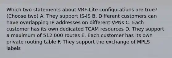 Which two statements about VRF-Lite configurations are true? (Choose two) A. They support IS-IS B. Different customers can have overlapping IP addresses on different VPNs C. Each customer has its own dedicated TCAM resources D. They support a maximum of 512.000 routes E. Each customer has its own private routing table F. They support the exchange of MPLS labels