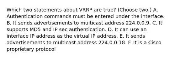 Which two statements about VRRP are true? (Choose two.) A. Authentication commands must be entered under the interface. B. It sends advertisements to multicast address 224.0.0.9. C. It supports MD5 and IP sec authentication. D. It can use an interface IP address as the virtual IP address. E. It sends advertisements to multicast address 224.0.0.18. F. It is a Cisco proprietary protocol