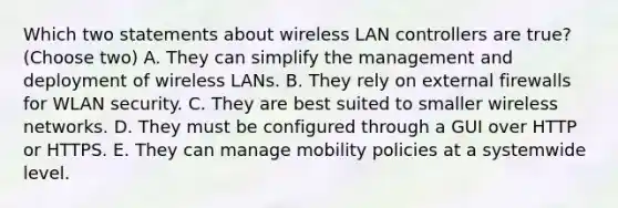 Which two statements about wireless LAN controllers are true? (Choose two) A. They can simplify the management and deployment of wireless LANs. B. They rely on external firewalls for WLAN security. C. They are best suited to smaller wireless networks. D. They must be configured through a GUI over HTTP or HTTPS. E. They can manage mobility policies at a systemwide level.