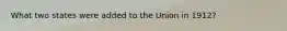 What two states were added to the Union in 1912?