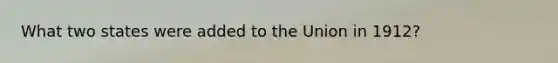 What two states were added to the Union in 1912?