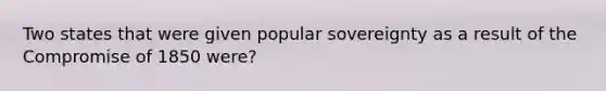 Two states that were given popular sovereignty as a result of the Compromise of 1850 were?