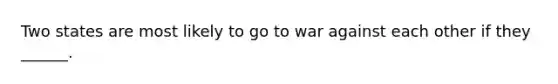 Two states are most likely to go to war against each other if they ______.