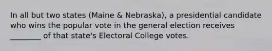 In all but two states (Maine & Nebraska), a presidential candidate who wins the popular vote in the general election receives ________ of that state's Electoral College votes.