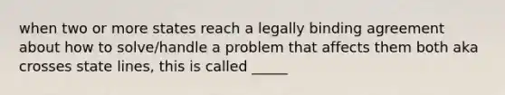 when two or more states reach a legally binding agreement about how to solve/handle a problem that affects them both aka crosses state lines, this is called _____