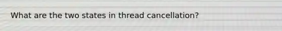 What are the two states in thread cancellation?