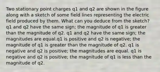 Two stationary point charges q1 and q2 are shown in the figure along with a sketch of some field lines representing the electric field produced by them. What can you deduce from the sketch? q1 and q2 have the same sign; the magnitude of q1 is greater than the magnitude of q2. q1 and q2 have the same sign; the magnitudes are equal.q1 is positive and q2 is negative; the magnitude of q1 is greater than the magnitude of q2. q1 is negative and q2 is positive; the magnitudes are equal. q1 is negative and q2 is positive; the magnitude of q1 is less than the magnitude of q2.