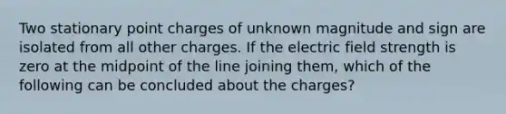 Two stationary point charges of unknown magnitude and sign are isolated from all other charges. If the electric field strength is zero at the midpoint of the line joining them, which of the following can be concluded about the charges?