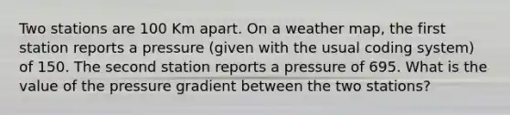 Two stations are 100 Km apart. On a weather map, the first station reports a pressure (given with the usual coding system) of 150. The second station reports a pressure of 695. What is the value of the pressure gradient between the two stations?