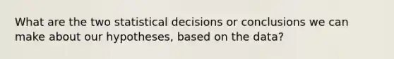 What are the two statistical decisions or conclusions we can make about our hypotheses, based on the data?