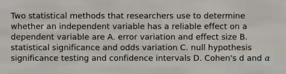 Two statistical methods that researchers use to determine whether an independent variable has a reliable effect on a dependent variable are A. error variation and effect size B. statistical significance and odds variation C. null hypothesis significance testing and confidence intervals D. Cohen's d and 𝛼