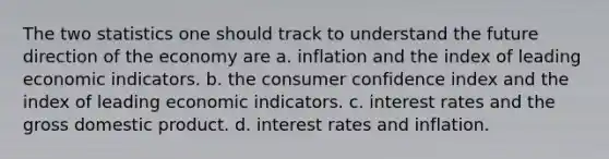 The two statistics one should track to understand the future direction of the economy are a. inflation and the index of leading economic indicators. b. the consumer confidence index and the index of leading economic indicators. c. interest rates and the gross domestic product. d. interest rates and inflation.