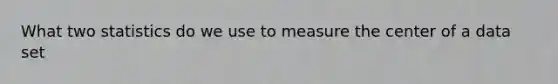 What two statistics do we use to measure the center of a data set