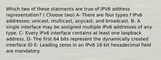 Which two of these statments are true of IPV6 address representation? ( Choose two) A- There are four types f IPv6 addresses: unicast, multicast, anycast, and broadcast. B- A single interface may be assigned multiple IPv6 addresses of any type. C- Every IPv6 interface contains at least one loopback address. D- The first 64 bits represent the dynamically created interface ID E- Leading zeros in an IPv6 16 bit hexadecimal field are mandatory.