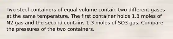 Two steel containers of equal volume contain two different gases at the same temperature. The first container holds 1.3 moles of N2 gas and the second contains 1.3 moles of SO3 gas. Compare the pressures of the two containers.