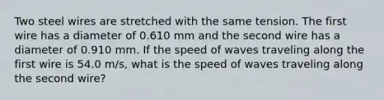 Two steel wires are stretched with the same tension. The first wire has a diameter of 0.610 mm and the second wire has a diameter of 0.910 mm. If the speed of waves traveling along the first wire is 54.0 m/s, what is the speed of waves traveling along the second wire?