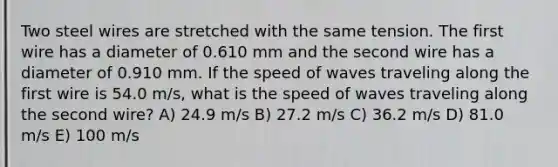 Two steel wires are stretched with the same tension. The first wire has a diameter of 0.610 mm and the second wire has a diameter of 0.910 mm. If the speed of waves traveling along the first wire is 54.0 m/s, what is the speed of waves traveling along the second wire? A) 24.9 m/s B) 27.2 m/s C) 36.2 m/s D) 81.0 m/s E) 100 m/s