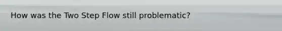 How was the Two Step Flow still problematic?