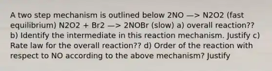 A two step mechanism is outlined below 2NO —> N2O2 (fast equilibrium) N2O2 + Br2 —> 2NOBr (slow) a) overall reaction?? b) Identify the intermediate in this reaction mechanism. Justify c) Rate law for the overall reaction?? d) Order of the reaction with respect to NO according to the above mechanism? Justify