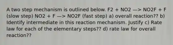 A two step mechanism is outlined below. F2 + NO2 —> NO2F + F (slow step) NO2 + F —> NO2F (fast step) a) overall reaction?? b) Identify intermediate in this reaction mechanism. Justify c) Rate law for each of the elementary steps?? d) rate law for overall reaction??