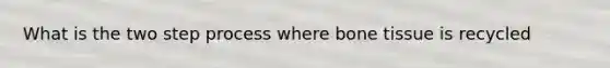 What is the two step process where bone tissue is recycled