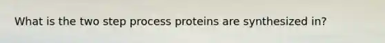 What is the two step process proteins are synthesized in?