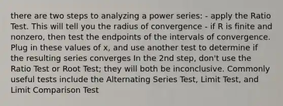 there are two steps to analyzing a power series: - apply the Ratio Test. This will tell you the radius of convergence - if R is finite and nonzero, then test the endpoints of the intervals of convergence. Plug in these values of x, and use another test to determine if the resulting series converges In the 2nd step, don't use the Ratio Test or Root Test; they will both be inconclusive. Commonly useful tests include the Alternating Series Test, Limit Test, and Limit Comparison Test