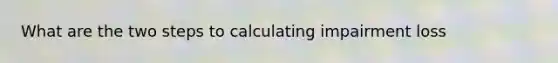 What are the two steps to calculating impairment loss