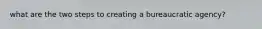 what are the two steps to creating a bureaucratic agency?