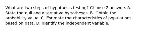 What are two steps of hypothesis testing? Choose 2 answers A. State the null and alternative hypotheses. B. Obtain the probability value. C. Estimate the characteristics of populations based on data. D. Identify the independent variable.