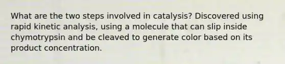 What are the two steps involved in catalysis? Discovered using rapid kinetic analysis, using a molecule that can slip inside chymotrypsin and be cleaved to generate color based on its product concentration.