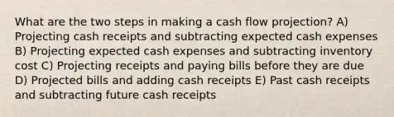 What are the two steps in making a cash flow projection? A) Projecting cash receipts and subtracting expected cash expenses B) Projecting expected cash expenses and subtracting inventory cost C) Projecting receipts and paying bills before they are due D) Projected bills and adding cash receipts E) Past cash receipts and subtracting future cash receipts