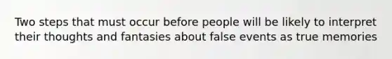 Two steps that must occur before people will be likely to interpret their thoughts and fantasies about false events as true memories