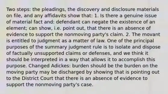 Two steps: the pleadings, the discovery and disclosure materials on file, and any affidavits show that: 1. Is there a genuine issue of material fact and: defendant can negate the existence of an element; can show, i.e. point out, that there is an absence of evidence to support the nonmoving party's claim. 2. The movant is entitled to judgment as a matter of law. One of the principal purposes of the summary judgment rule is to isolate and dispose of factually unsupported claims or defenses, and we think it should be interpreted in a way that allows it to accomplish this purpose. Changed Adickes: burden should be the burden on the moving party may be discharged by showing that is pointing out to the District Court that there is an absence of evidence to support the nonmoving party's case.