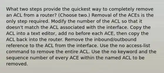 What two steps provide the quickest way to completely remove an ACL from a router? (Choose two.) Removal of the ACEs is the only step required. Modify the number of the ACL so that it doesn't match the ACL associated with the interface. Copy the ACL into a text editor, add no before each ACE, then copy the ACL back into the router. Remove the inbound/outbound reference to the ACL from the interface. Use the no access-list command to remove the entire ACL. Use the no keyword and the sequence number of every ACE within the named ACL to be removed.