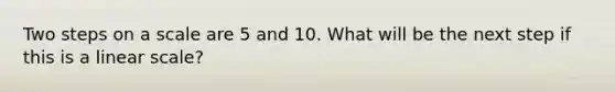 Two steps on a scale are 5 and 10. What will be the next step if this is a linear scale?