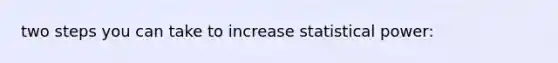 two steps you can take to increase statistical power: