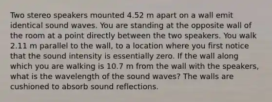 Two stereo speakers mounted 4.52 m apart on a wall emit identical sound waves. You are standing at the opposite wall of the room at a point directly between the two speakers. You walk 2.11 m parallel to the wall, to a location where you first notice that the sound intensity is essentially zero. If the wall along which you are walking is 10.7 m from the wall with the speakers, what is the wavelength of the sound waves? The walls are cushioned to absorb sound reflections.