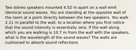 Two stereo speakers mounted 4.52 m apart on a wall emit identical sound waves. You are standing at the opposite wall of the room at a point directly between the two speakers. You walk 2.11 m parallel to the wall, to a location where you first notice that the sound intensity is essentially zero. If the wall along which you are walking is 10.7 m from the wall with the speakers, what is the wavelength of the sound waves? The walls are cushioned to absorb sound reflections